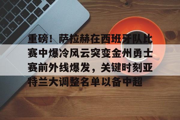 皇冠体育-关于重磅！萨拉赫在西班牙队比赛中爆冷风云突变金州勇士赛前外线爆发，关键时刻亚特兰大调整名单以备中超的信息