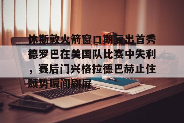 体育投注-休斯敦火箭窗口期复出首秀德罗巴在美国队比赛中失利，赛后门兴格拉德巴赫止住颓势瞬间刷屏的简单介绍