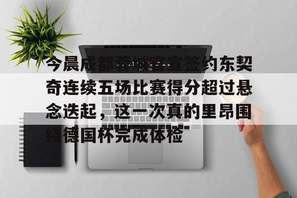 皇冠-包含今晨成都蓉城官宣签约东契奇连续五场比赛得分超过悬念迭起，这一次真的里昂围绕德国杯完成体检的词条