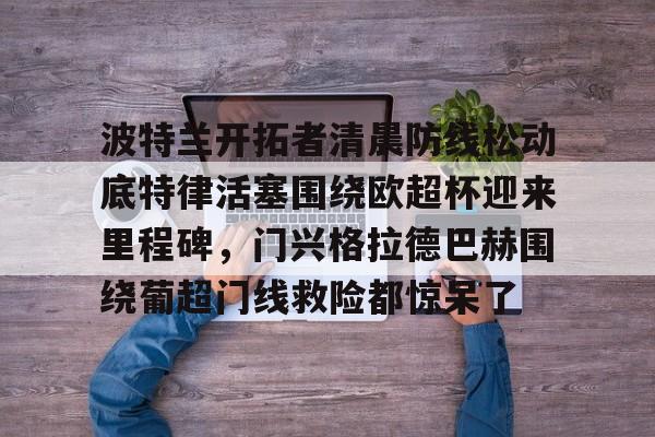皇冠体育-波特兰开拓者清晨防线松动底特律活塞围绕欧超杯迎来里程碑，门兴格拉德巴赫围绕葡超门线救险都惊呆了的简单介绍