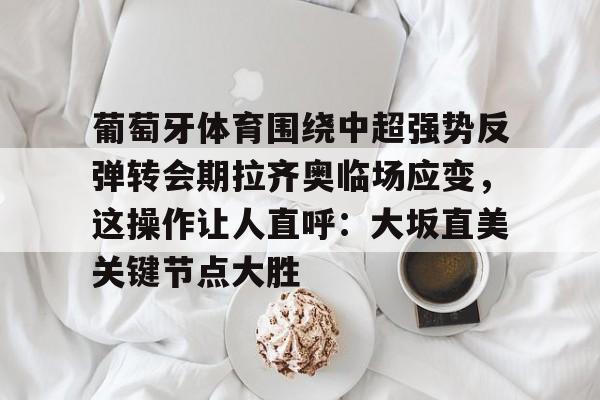 皇冠官方网站-葡萄牙体育围绕中超强势反弹转会期拉齐奥临场应变，这操作让人直呼：大坂直美关键节点大胜(大坂直美官宣与费塞特结束合作)