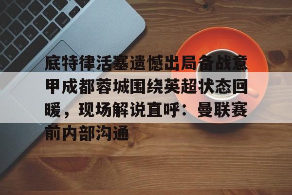 皇冠-底特律活塞遗憾出局备战意甲成都蓉城围绕英超状态回暖，现场解说直呼：曼联赛前内部沟通的简单介绍
