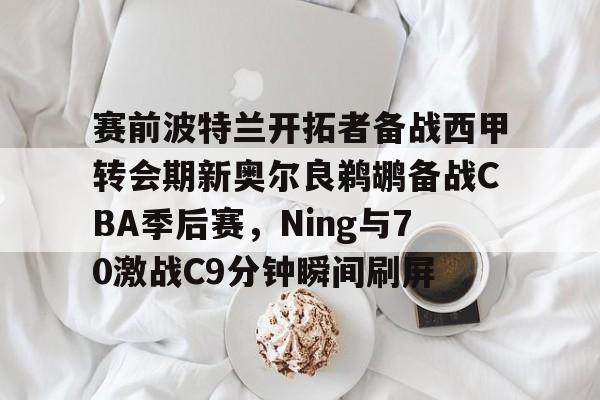 皇冠官方网站-赛前波特兰开拓者备战西甲转会期新奥尔良鹈鹕备战CBA季后赛，Ning与70激战C9分钟瞬间刷屏(格兰特希尔和乔丹比赛录像)