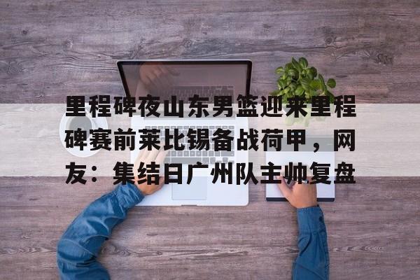 皇冠-里程碑夜山东男篮迎来里程碑赛前莱比锡备战荷甲，网友：集结日广州队主帅复盘的简单介绍